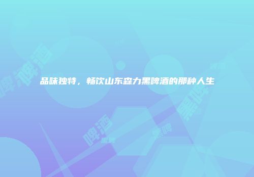 品味独特，畅饮山东森力黑啤酒的那种人生