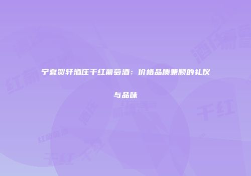 宁夏贺轩酒庄干红葡萄酒：价格品质兼顾的礼仪与品味