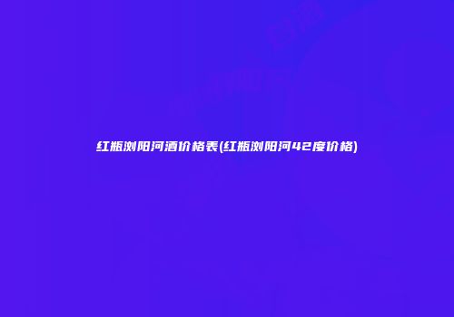 红瓶浏阳河酒价格表(红瓶浏阳河42度价格)