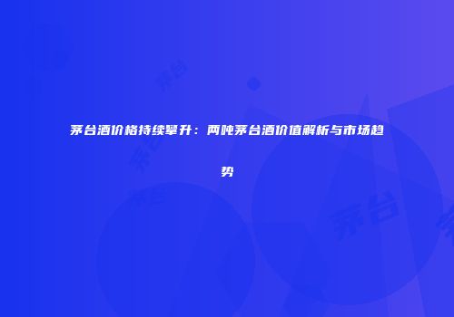 茅台酒价格持续攀升：两吨茅台酒价值解析与市场趋势