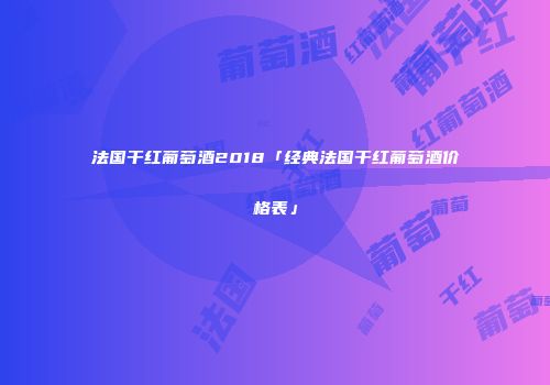 法国干红葡萄酒2018「经典法国干红葡萄酒价格表」