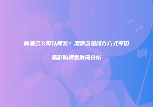 啤酒多久可以挥发？酒精含量储存方式等因素影响挥发时间分析