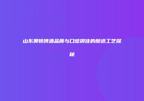 山东奥顿啤酒品质与口感俱佳的酿造工艺探秘