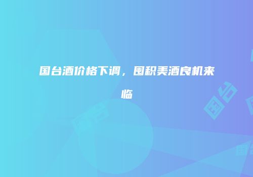 国台酒价格下调，囤积美酒良机来临