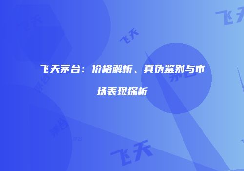 飞天茅台：价格解析、真伪鉴别与市场表现探析