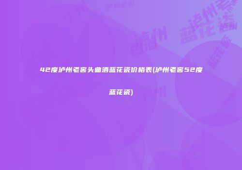 42度泸州老窖头曲酒蓝花瓷价格表(泸州老窖52度蓝花瓷)