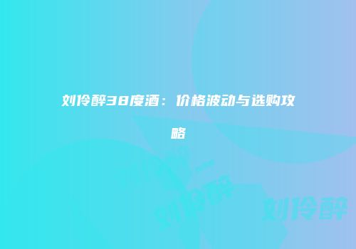 刘伶醉38度酒：价格波动与选购攻略