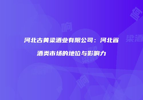 河北古黄梁酒业有限公司：河北省酒类市场的地位与影响力