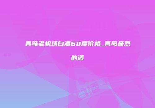 青岛老机场白酒60度价格_青岛最烈的酒