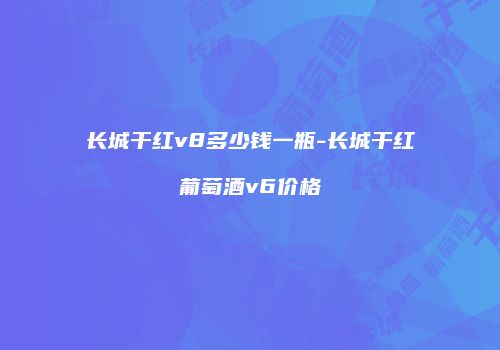 长城干红v8多少钱一瓶-长城干红葡萄酒v6价格
