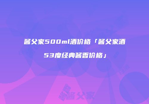 酱父家500ml酒价格「酱父家酒53度经典酱香价格」