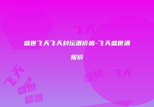 盛世飞天飞天封坛酒价格-飞天盛世酒报价