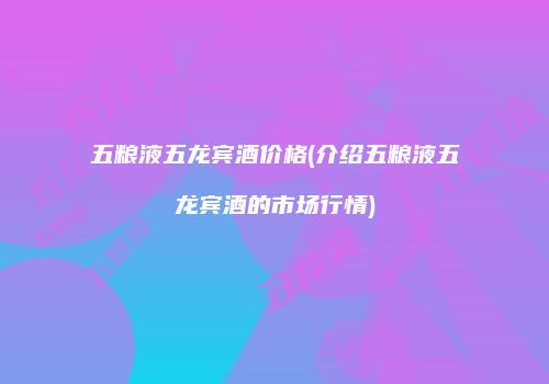 五粮液五龙宾酒价格(介绍五粮液五龙宾酒的市场行情)