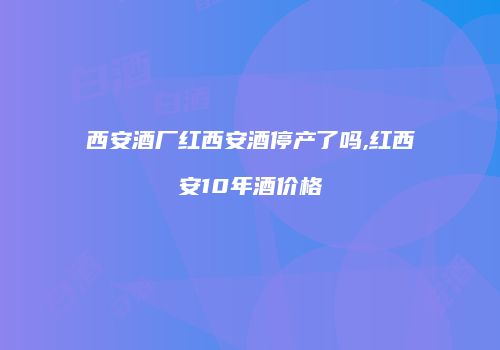 西安酒厂红西安酒停产了吗,红西安10年酒价格