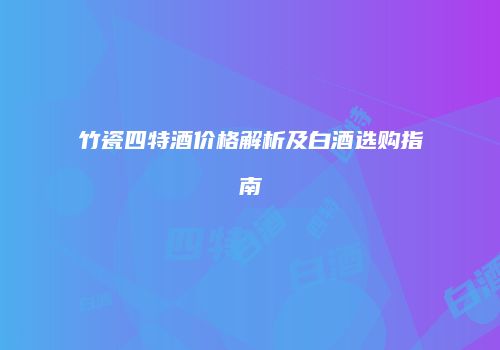 竹瓷四特酒价格解析及白酒选购指南