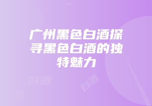 广州黑色白酒探寻黑色白酒的独特魅力