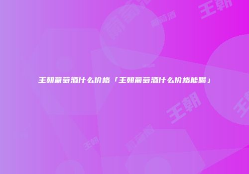王朝葡萄酒什么价格「王朝葡萄酒什么价格能喝」