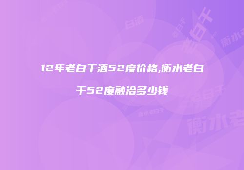 12年老白干酒52度价格,衡水老白干52度融洽多少钱