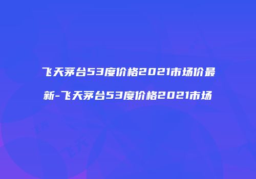 飞天茅台53度价格2021市场价最新-飞天茅台53度价格2021市场
