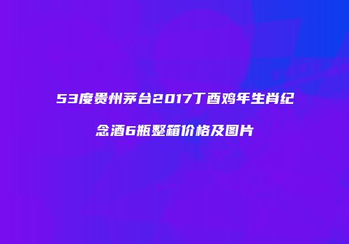 53度贵州茅台2017丁酉鸡年生肖纪念酒6瓶整箱价格及图片
