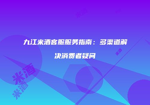 九江米酒客服服务指南：多渠道解决消费者疑问