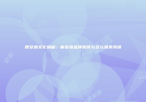 西安酒文化探秘：葡萄酒品牌现状与多元酒类风情