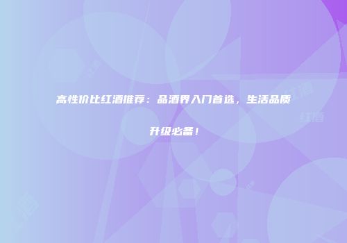 高性价比红酒推荐：品酒界入门首选，生活品质升级必备！