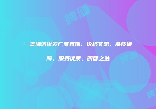 一麦啤酒批发厂家直销：价格实惠、品质保障、服务优质，明智之选