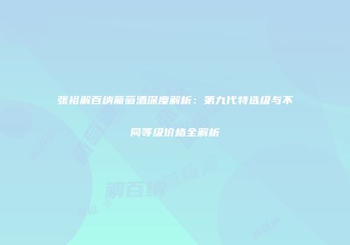 张裕解百纳葡萄酒深度解析：第九代特选级与不同等级价格全解析