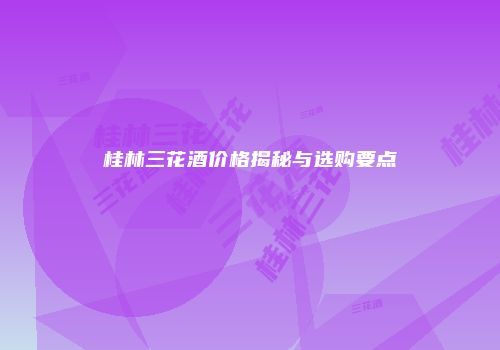 桂林三花酒价格揭秘与选购要点