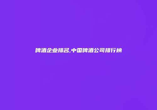 啤酒企业排名,中国啤酒公司排行榜