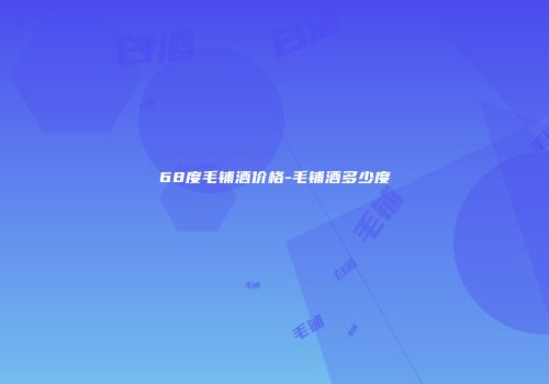 68度毛铺酒价格-毛铺酒多少度