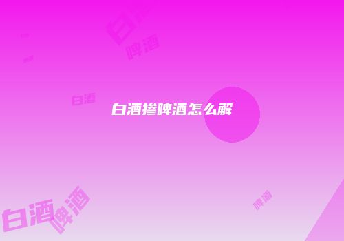 白酒掺啤酒怎么解