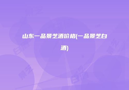 山东一品景芝酒价格(一品景芝白酒)