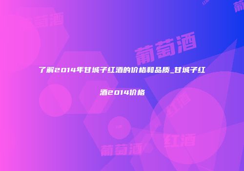 了解2014年甘城子红酒的价格和品质_甘城子红酒2014价格