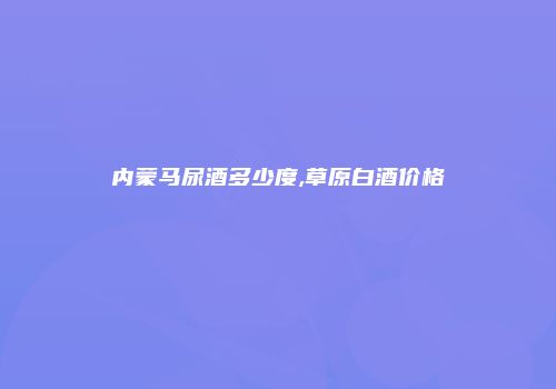 内蒙马尿酒多少度,草原白酒价格