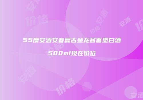 55度安酒安春复古金龙酱香型白酒500ml现在价位