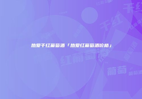 热爱干红葡萄酒「热爱红葡萄酒价格」