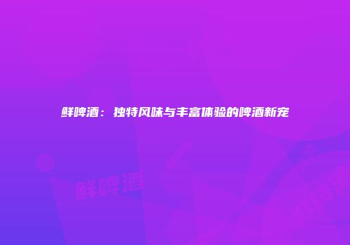 鲜啤酒：独特风味与丰富体验的啤酒新宠