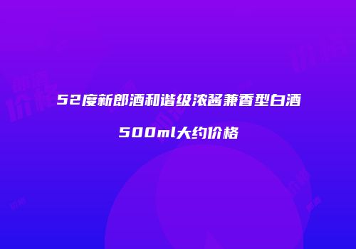 52度新郎酒和谐级浓酱兼香型白酒500ml大约价格