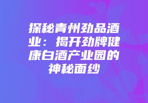 探秘青州劲品酒业：揭开劲牌健康白酒产业园的神秘面纱