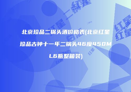 北京珍品二锅头酒价格表(北京红星珍品古钟十一年二锅头46度450ML6瓶整箱装)