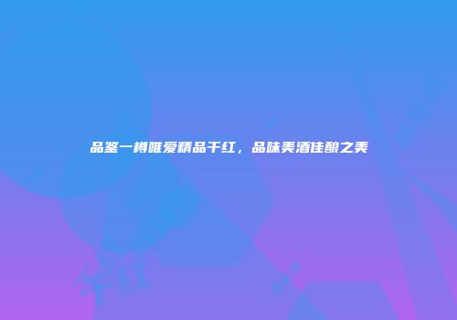 品鉴一樽唯爱精品干红，品味美酒佳酿之美