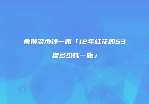 舍得多少钱一瓶「12年红花郎53度多少钱一瓶」
