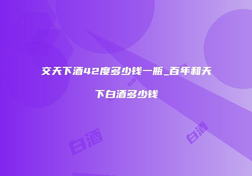 交天下酒42度多少钱一瓶_百年和天下白酒多少钱