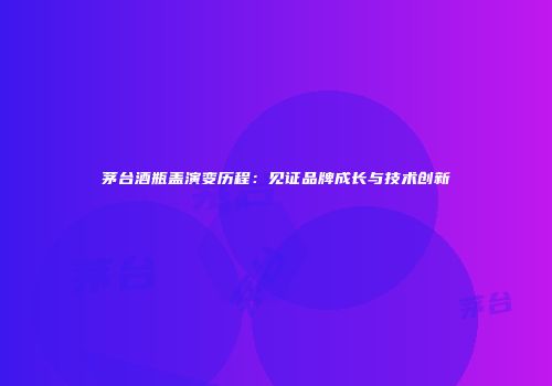 茅台酒瓶盖演变历程：见证品牌成长与技术创新
