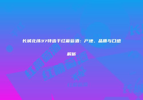 长城北纬37特选干红葡萄酒：产地、品质与口感解析