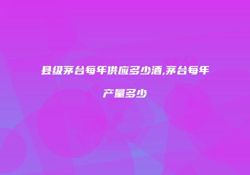 县级茅台每年供应多少酒,茅台每年产量多少