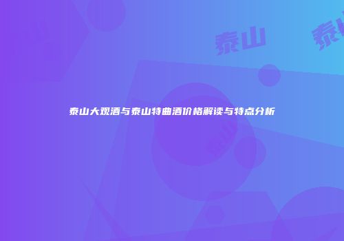 泰山大观酒与泰山特曲酒价格解读与特点分析