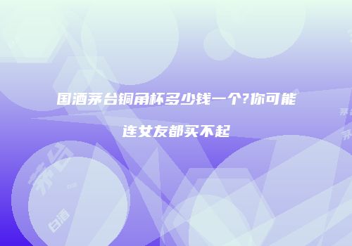 国酒茅台铜角杯多少钱一个?你可能连女友都买不起
